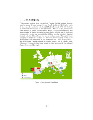 1 The Company
The company involved in my case study is Prenatal. In 1996 it joined the com-
mercial agency Artsana managed by the Catelli family until 2016, after which
it was controlled by the Investindustrial (Andrea Bonomi). With this strategy,
it implements its turnover of over 600 billion. Artsana on the market since
1946 with major brands such as Chicco, Boppy, Pic Solution and Control uses
this adoption as a wild card allowing entry into a diﬀerent market dedicated
to maternity clothing and accessories for children, covering not only a high-end
market with the Chicco brand but also a medium range. Among the main
competitors of Prenatal are Zara and Benetton. Zara has a high market share
compared to price positioning, as well as Benetton has a high ”Brand Loyalty”,
but nevertheless Prenatal oﬀers a high-quality product but at a higher price.
Moreover, Prenatal, besides being present in Italy, also controls the oﬃces of
Spain, Greece, and Portugal.
Figure 1: International Franchising
3
 
