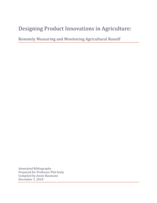 Designing Product Innovations in Agriculture:
Remotely Measuring and Monitoring Agricultural Runoff




Annotated Bibliography
Prepared for Professor Phil Sealy
Compiled by Annie Baumann
December 1, 2010
 