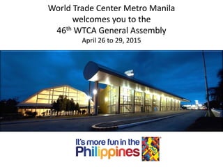 1
World Trade Center Metro Manila
welcomes you to the
46th WTCA General Assembly
April 26 to 29, 2015
 