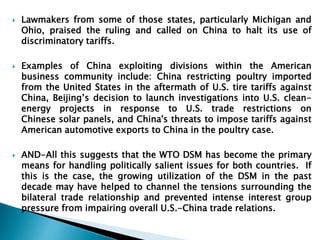  Lawmakers from some of those states, particularly Michigan and 
Ohio, praised the ruling and called on China to halt its use of 
discriminatory tariffs. 
 Examples of China exploiting divisions within the American 
business community include: China restricting poultry imported 
from the United States in the aftermath of U.S. tire tariffs against 
China, Beijing’s decision to launch investigations into U.S. clean-energy 
projects in response to U.S. trade restrictions on 
Chinese solar panels, and China's threats to impose tariffs against 
American automotive exports to China in the poultry case. 
 AND-All this suggests that the WTO DSM has become the primary 
means for handling politically salient issues for both countries. If 
this is the case, the growing utilization of the DSM in the past 
decade may have helped to channel the tensions surrounding the 
bilateral trade relationship and prevented intense interest group 
pressure from impairing overall U.S.-China trade relations. 
 