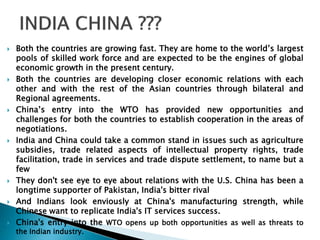  Both the countries are growing fast. They are home to the world’s largest 
pools of skilled work force and are expected to be the engines of global 
economic growth in the present century. 
 Both the countries are developing closer economic relations with each 
other and with the rest of the Asian countries through bilateral and 
Regional agreements. 
 China’s entry into the WTO has provided new opportunities and 
challenges for both the countries to establish cooperation in the areas of 
negotiations. 
 India and China could take a common stand in issues such as agriculture 
subsidies, trade related aspects of intellectual property rights, trade 
facilitation, trade in services and trade dispute settlement, to name but a 
few 
 They don't see eye to eye about relations with the U.S. China has been a 
longtime supporter of Pakistan, India's bitter rival 
 And Indians look enviously at China's manufacturing strength, while 
Chinese want to replicate India's IT services success. 
 China's entry into the WTO opens up both opportunities as well as threats to 
the Indian industry. 
 