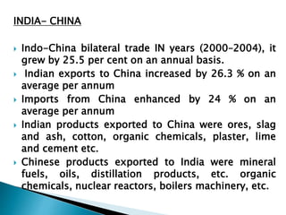 INDIA- CHINA 
 Indo-China bilateral trade IN years (2000–2004), it 
grew by 25.5 per cent on an annual basis. 
 Indian exports to China increased by 26.3 % on an 
average per annum 
 Imports from China enhanced by 24 % on an 
average per annum 
 Indian products exported to China were ores, slag 
and ash, cotton, organic chemicals, plaster, lime 
and cement etc. 
 Chinese products exported to India were mineral 
fuels, oils, distillation products, etc. organic 
chemicals, nuclear reactors, boilers machinery, etc. 
 