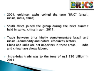  2001, goldman sachs coined the term “BRIC” (brazil, 
russia, india, china) 
 South africa joined the group during the brics summit 
held in sanya, china in april 2011. 
 Trade between brics highly complementary brazil and 
russia -commodity and natural resources sectors 
China and india are net importers in these areas. India 
and china have cheap labour. 
 Intra-brics trade was to the tune of us$ 230 billion in 
2011 
 