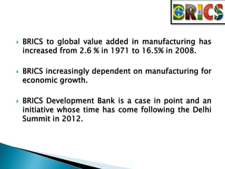  BRICS to global value added in manufacturing has 
increased from 2.6 % in 1971 to 16.5% in 2008. 
 BRICS increasingly dependent on manufacturing for 
economic growth. 
 BRICS Development Bank is a case in point and an 
initiative whose time has come following the Delhi 
Summit in 2012. 
 