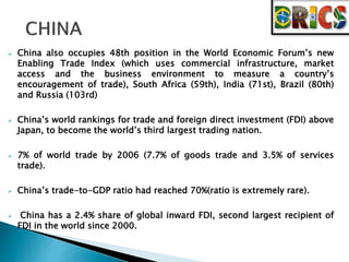  China also occupies 48th position in the World Economic Forum’s new 
Enabling Trade Index (which uses commercial infrastructure, market 
access and the business environment to measure a country’s 
encouragement of trade), South Africa (59th), India (71st), Brazil (80th) 
and Russia (103rd) 
 China’s world rankings for trade and foreign direct investment (FDI) above 
Japan, to become the world’s third largest trading nation. 
 7% of world trade by 2006 (7.7% of goods trade and 3.5% of services 
trade). 
 China’s trade-to-GDP ratio had reached 70%(ratio is extremely rare). 
 China has a 2.4% share of global inward FDI, second largest recipient of 
FDI in the world since 2000. 
 