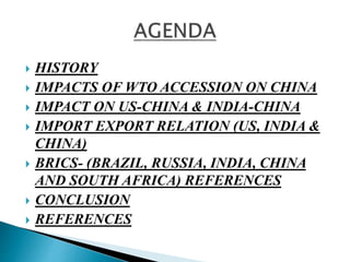  HISTORY 
 IMPACTS OF WTO ACCESSION ON CHINA 
 IMPACT ON US-CHINA & INDIA-CHINA 
 IMPORT EXPORT RELATION (US, INDIA & 
CHINA) 
 BRICS- (BRAZIL, RUSSIA, INDIA, CHINA 
AND SOUTH AFRICA) REFERENCES 
 CONCLUSION 
 REFERENCES 
 