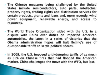  The Chinese measures being challenged by the United 
States include semiconductors, auto parts, intellectual 
property rights, trading rights and distribution services for 
certain products, grants and loans and, more recently, wind 
power equipment, renewable energy, and access to 
resources. 
 The World Trade Organization sided with the U.S. in a 
dispute with China over duties on imported American 
automobiles, the latest in a series of victories that the 
Obama administration hopes will halt Beijing's use of 
questionable tariffs to settle political scores. 
 In 2009, the U.S. imposed anti-dumping tariffs of as much 
as 35% on Chinese tires that had flooded the American 
market. China challenged the move with the WTO, but lost. 
 