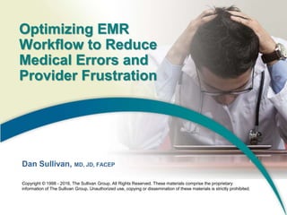 Optimizing EMR
Workflow to Reduce
Medical Errors and
Provider Frustration
Dan Sullivan, MD, JD, FACEP
Copyright © 1998 - 2016, The Sullivan Group, All Rights Reserved. These materials comprise the proprietary
information of The Sullivan Group. Unauthorized use, copying or dissemination of these materials is strictly prohibited.
 