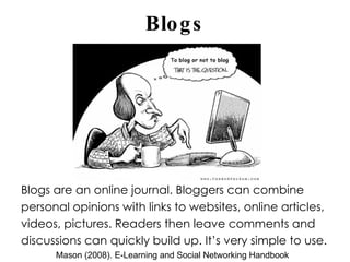 Blogs Blogs are an online journal. Bloggers can combine personal opinions with links to websites, online articles, videos, pictures. Readers then leave comments and discussions can quickly build up. It’s very simple to use. Mason (2008). E-Learning and Social Networking Handbook 