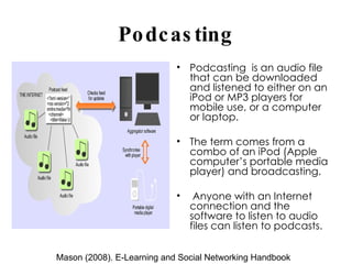 Podcasting Podcasting  is an audio file that can be downloaded and listened to either on an iPod or MP3 players for mobile use, or a computer or laptop.  The term comes from a combo of an iPod (Apple computer’s portable media player) and broadcasting.  Anyone with an Internet connection and the software to listen to audio files can listen to podcasts. Mason (2008). E-Learning and Social Networking Handbook 