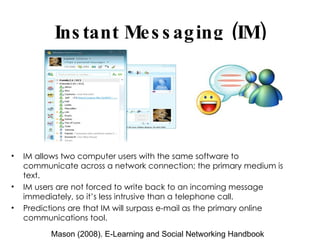 Instant Messaging (IM) IM allows two computer users with the same software to communicate across a network connection; the primary medium is text. IM users are not forced to write back to an incoming message immediately, so it’s less intrusive than a telephone call. Predictions are that IM will surpass e-mail as the primary online communications tool. Mason (2008). E-Learning and Social Networking Handbook 