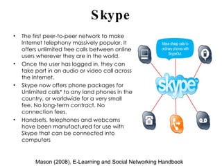 Skype The first peer-to-peer network to make Internet telephony massively popular. It offers unlimited free calls between online users wherever they are in the world.  Once the user has logged in, they can take part in an audio or video call across the Internet. Skype now offers phone packages for Unlimited calls* to any land phones in the country, or worldwide for a very small fee. No long-term contract. No connection fees. Handsets, telephones and webcams  have been manufactured for use with Skype that can be connected into computers Mason (2008). E-Learning and Social Networking Handbook 