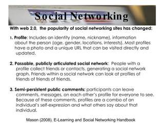 Social Networking With web 2.0,  the popularity of social networking sites has changed: 1 . Profile : Includes an identity (name, nickname), information about the person (age, gender, locations, interests). Most profiles  have a photo and a unique URL that can be visited directly and updated. 2. Passable, publicly articulated social network :  People with a profile collect friends or contacts, generating a social network graph. Friends within a social network can look at profiles of friends of friends of friends. 3. Semi-persistent public comments:  participants can leave comments, messages, on each other’s profile for everyone to see. Because of these comments, profiles are a combo of an individual’s self-expression and what others say about that individual. Mason (2008). E-Learning and Social Networking Handbook 