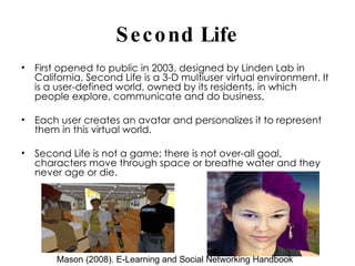 Second Life First opened to public in 2003, designed by Linden Lab in California, Second Life is a 3-D multiuser virtual environment. It is a user-defined world, owned by its residents, in which people explore, communicate and do business. Each user creates an avatar and personalizes it to represent them in this virtual world.  Second Life is not a game; there is not over-all goal, characters move through space or breathe water and they never age or die.  Mason (2008). E-Learning and Social Networking Handbook 