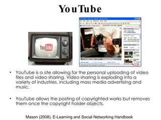 YouTube YouTube is a site allowing for the personal uploading of video files and video sharing. Video sharing is exploding into a variety of industries, including mass media advertising and music. YouTube allows the posting of copyrighted works but removes them once the copyright holder objects. Mason (2008). E-Learning and Social Networking Handbook 