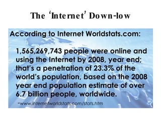 The ‘Internet’ Down-low According to Internet Worldstats.com: 1,565,269,743 people were online and using the Internet by 2008, year end; that’s a penetration of 23.3% of the world’s population, based on the 2008 year end population estimate of over 6.7 billion people, worldwide. - www.internetworldstats.com/stats.htm 