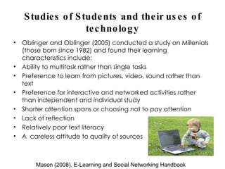 Studies of Students and their uses of technology Oblinger and Oblinger (2005) conducted a study on Millenials (those born since 1982) and found their learning characteristics include: Ability to multitask rather than single tasks Preference to learn from pictures, video, sound rather than text Preference for interactive and networked activities rather than independent and individual study Shorter attention spans or choosing not to pay attention Lack of reflection Relatively poor text literacy A  careless attitude to quality of sources Mason (2008). E-Learning and Social Networking Handbook 