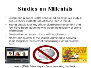 Studies on Millenials Livingstone & Bober (2005) conducted an extensive study of pre-university students’ use of online tech in the UK: Young people lack key skills evaluating online content and few have been taught how to judge the reliability of online information Most online communication is with local friends Nearly one quarter of the sample admitted to copying something from the Internet and passing it off as his or her own. Mason (2008). E-Learning and Social Networking Handbook 