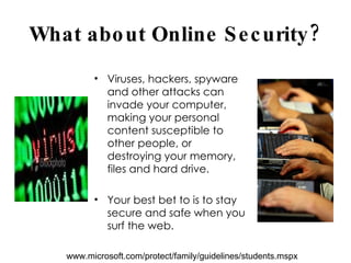 What about Online Security? Viruses, hackers, spyware and other attacks can invade your computer, making your personal content susceptible to other people, or destroying your memory, files and hard drive.  Your best bet to is to stay secure and safe when you surf the web. www.microsoft.com/protect/family/guidelines/students.mspx 