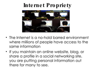 Internet Propriety The Internet is a no-hold barred environment where millions of people have access to the same information If you maintain an online website, blog, or share a profile in a social networking site, you are putting personal information out there for many to see.  