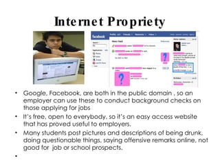 Internet Propriety Google, Facebook, are both in the public domain , so an employer can use these to conduct background checks on those applying for jobs It’s free, open to everybody, so it’s an easy access website that has proved useful to employers. Many students post pictures and descriptions of being drunk, doing questionable things, saying offensive remarks online, not good for  job or school prospects. 