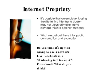 Internet Propriety It’s possible that an employer is using the site to find info that a student may not voluntarily give them; perhaps this info can hurt students.  What we put out there is for public consumption and evaluation Do you think it’s right or wrong to use a network Like Facebook as a Shadowing tool for work? For school? What do you think? 