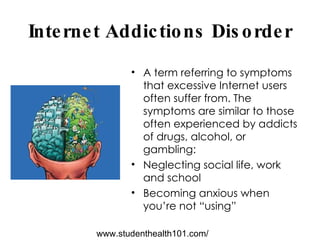 Internet Addictions Disorder A term referring to symptoms that excessive Internet users often suffer from. The symptoms are similar to those often experienced by addicts of drugs, alcohol, or gambling: Neglecting social life, work and school  Becoming anxious when you’re not “using” www.studenthealth101.com/ 