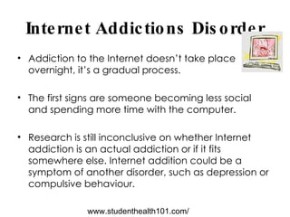 Internet Addictions Disorder Addiction to the Internet doesn’t take place overnight, it’s a gradual process.  The first signs are someone becoming less social and spending more time with the computer. Research is still inconclusive on whether Internet addiction is an actual addiction or if it fits somewhere else. Internet addition could be a symptom of another disorder, such as depression or compulsive behaviour.  www.studenthealth101.com/ 