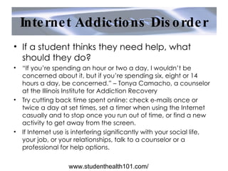 Internet Addictions Disorder If a student thinks they need help, what should they do? “ If you’re spending an hour or two a day, I wouldn’t be concerned about it, but if you’re spending six, eight or 14 hours a day, be concerned.” – Tonya Camacho, a counselor at the Illinois Institute for Addiction Recovery Try cutting back time spent online: check e-mails once or twice a day at set times, set a timer when using the Internet casually and to stop once you run out of time, or find a new activity to get away from the screen. If Internet use is interfering significantly with your social life, your job, or your relationships, talk to a counselor or a professional for help options. www.studenthealth101.com/ 