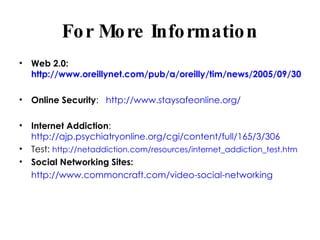 For More Information Web 2.0:  http://www.oreillynet.com/pub/a/oreilly/tim/news/2005/09/30/what-is-web-20.html Online Security :  http://www.staysafeonline.org/ Internet Addiction :  http://ajp.psychiatryonline.org/cgi/content/full/165/3/306 Test:  http://netaddiction.com/resources/internet_addiction_test.htm Social Networking Sites: http://www.commoncraft.com/video-social-networking 