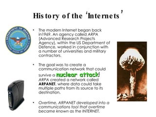 History of the ‘Internets ’ The modern Internet began back in1969. An agency called  ARPA  (Advanced Research Projects Agency), within the US Department of Defence, worked in conjunction with a number of universities and military contractors.  The goal was to create a communication network that could survive a  nuclear attack !  ARPA  created a network called  ARPANET , where data could take multiple paths from its source to its destination. Overtime, ARPANET developed into a communications tool that overtime became known as the INTERNET. 