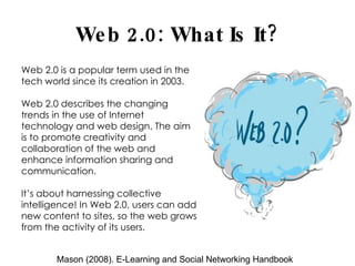 Web 2.0: What Is It? Web 2.0 is a popular term used in the tech world since its creation in 2003. Web 2.0 describes the changing trends in the use of Internet technology and web design. The aim is to promote creativity and collaboration of the web and enhance information sharing and communication. It’s about harnessing collective intelligence! In Web 2.0, users can add new content to sites, so the web grows from the activity of its users.  Mason (2008). E-Learning and Social Networking Handbook 