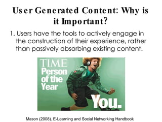 User Generated Content: Why is it Important? 1. Users have the tools to actively engage in the construction of their experience, rather than passively absorbing existing content. Mason (2008). E-Learning and Social Networking Handbook 