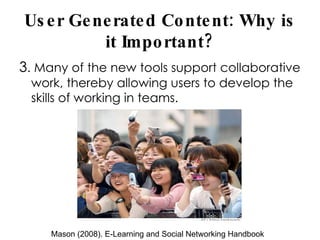 User Generated Content: Why is it Important? 3 . Many of the new tools support collaborative work, thereby allowing users to develop the skills of working in teams. Mason (2008). E-Learning and Social Networking Handbook 