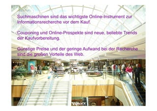 Suchmaschinen sind das wichtigste Online-Instrument zur
                                  Online Instrument
Informationsrecherche vor dem Kauf.

Couponing und Online-Prospekte sind neue, beliebte Trends
der Kaufvorbereitung.

Günstige Preise und der geringe Aufwand bei der Recherche
sind die großen Vorteile des Web.




                                                            13
 