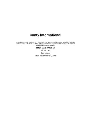 Canty International
Alex Miljkovic, Sharry Cu, Roger Mao, Naveena Pareek, Johnny Riddle
                        UBAM Hammerheads
                        FMGT 1M & RMGT 1A
                              MKTG 1102
                              Don Linder
                       Date: November 5th, 2009
 