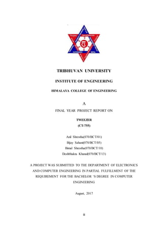 iii
TRIBHUVAN UNIVERSITY
INSTITUTE OF ENGINEERING
HIMALAYA COLLEGE OF ENGINEERING
A
FINAL YEAR PROJECT REPORT ON
TWEEZER
(CT-755)
Anil Shrestha(070/BCT/01)
Bijay Sahani(070/BCT/05)
Bimal Shrestha(070/BCT/10)
Deshbhakta Khanal(070/BCT/13)
A PROJECT WAS SUBMITTED TO THE DEPARTMENT OF ELECTRONICS
AND COMPUTER ENGINEERING IN PARTIAL FULFILLMENT OF THE
REQUIREMENT FOR THE BACHELOR ‘S DEGREE IN COMPUTER
ENGINEERING
August, 2017
 