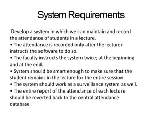SystemRequirements
Develop a system in which we can maintain and record
the attendance of students in a lecture.
• The attendance is recorded only after the lecturer
instructs the software to do so.
• The faculty instructs the system twice; at the beginning
and at the end.
• System should be smart enough to make sure that the
student remains in the lecture for the entire session.
• The system should work as a surveillance system as well.
• The entire report of the attendance of each lecture
should be reverted back to the central attendance
database
 