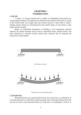 1
CHAPTER-1
INTRODUCTION
1.1 BEAM:
A beam is a structure element that is capable of withstanding load primarily by
resisting against bending. The bending force induced into the material of the beam as a result
of the external loads, own weight, span and external reactions to these loads is called a
bending moment .Beams are characterized by their profile (shape of cross-section ), their
length, and their material
Beams are traditionally descriptions of building or civil engineering structural
elements, but smaller structures such as truck or automobile frames, machine frames, and
other mechanical or structural systems contain beam structures that are designed and
analyzed in a similar fashion.
Fig.1 Beam cross section
Fig.2 Beam cross section subjected to load
1.2 OVERVIEW:
Historically beams were squared timbers but are also metal, stone, or combinations of
wood and metal such as a flitch beam. Beams generally carry vertical gravitational forces but
can also be used to carry horizontal loads (e.g., loads due to an earthquake or wind or in
 