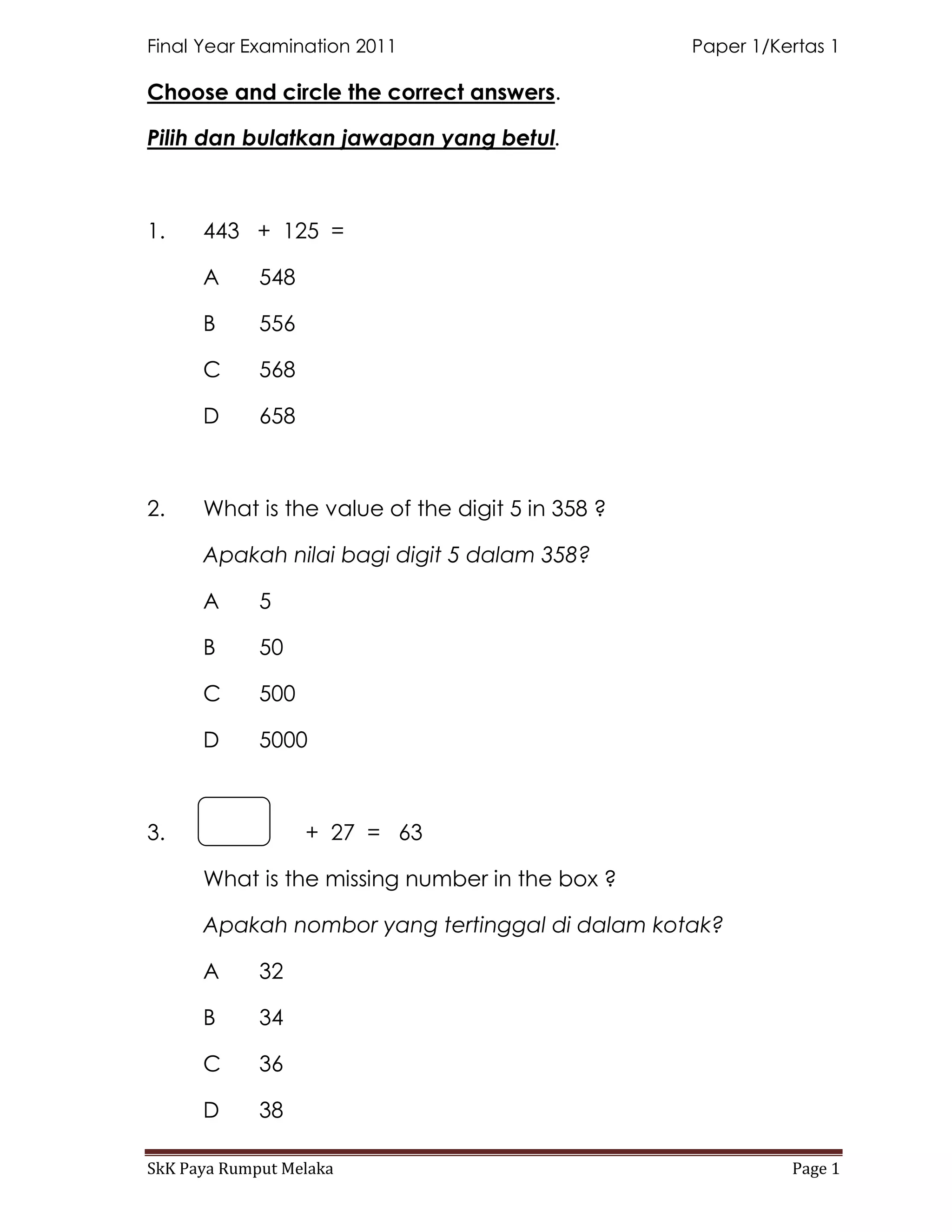 Final Year Examination 2011                       Paper 1/Kertas 1

Choose and circle the correct answers.

Pilih dan bulatkan jawapan yang betul.



1.    443 + 125 =

      A      548

      B      556

      C      568

      D      658



2.    What is the value of the digit 5 in 358 ?

      Apakah nilai bagi digit 5 dalam 358?

      A      5

      B      50

      C      500

      D      5000



3.                 + 27 = 63

      What is the missing number in the box ?

      Apakah nombor yang tertinggal di dalam kotak?

      A      32

      B      34

      C      36

      D      38

SkK Paya Rumput Melaka                                      Page 1
 