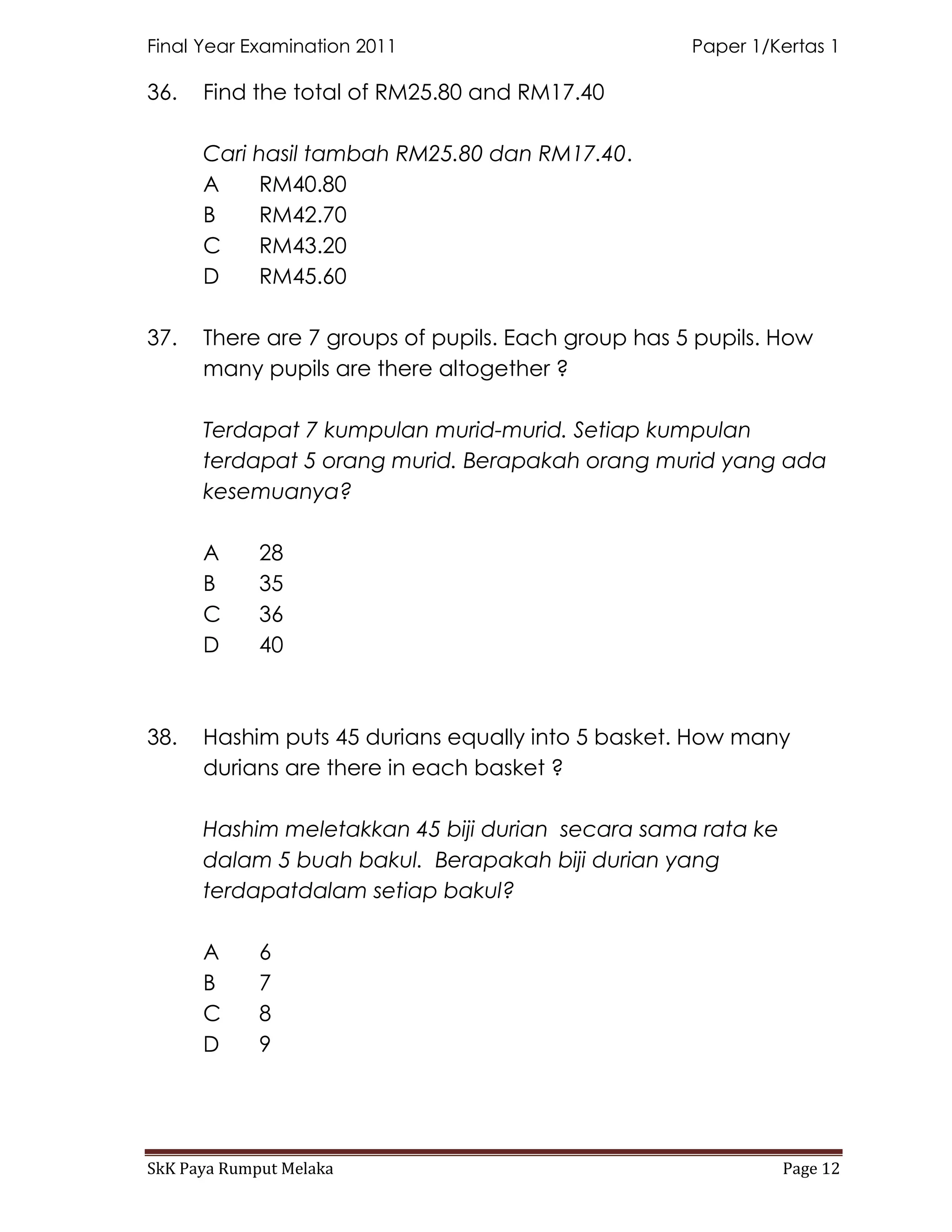 Final Year Examination 2011                         Paper 1/Kertas 1

36.   Find the total of RM25.80 and RM17.40

      Cari hasil tambah RM25.80 dan RM17.40.
      A    RM40.80
      B    RM42.70
      C    RM43.20
      D    RM45.60

37.   There are 7 groups of pupils. Each group has 5 pupils. How
      many pupils are there altogether ?

      Terdapat 7 kumpulan murid-murid. Setiap kumpulan
      terdapat 5 orang murid. Berapakah orang murid yang ada
      kesemuanya?

      A      28
      B      35
      C      36
      D      40



38.   Hashim puts 45 durians equally into 5 basket. How many
      durians are there in each basket ?

      Hashim meletakkan 45 biji durian secara sama rata ke
      dalam 5 buah bakul. Berapakah biji durian yang
      terdapatdalam setiap bakul?

      A      6
      B      7
      C      8
      D      9




SkK Paya Rumput Melaka                                       Page 12
 