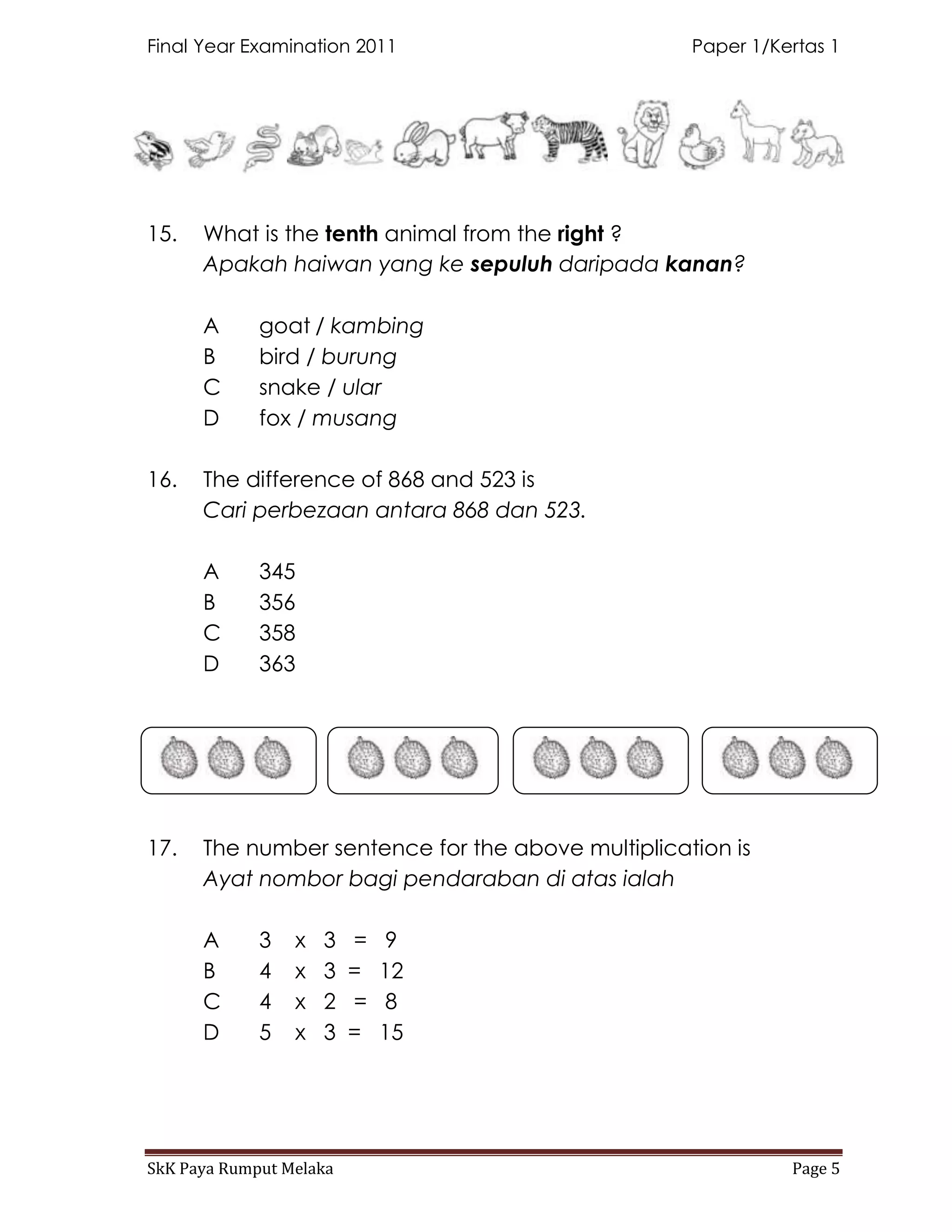 Final Year Examination 2011                        Paper 1/Kertas 1




15.   What is the tenth animal from the right ?
      Apakah haiwan yang ke sepuluh daripada kanan?

      A      goat / kambing
      B      bird / burung
      C      snake / ular
      D      fox / musang

16.   The difference of 868 and 523 is
      Cari perbezaan antara 868 dan 523.

      A      345
      B      356
      C      358
      D      363




17.   The number sentence for the above multiplication is
      Ayat nombor bagi pendaraban di atas ialah

      A      3   x   3   =   9
      B      4   x   3   =   12
      C      4   x   2   =   8
      D      5   x   3   =   15




SkK Paya Rumput Melaka                                       Page 5
 