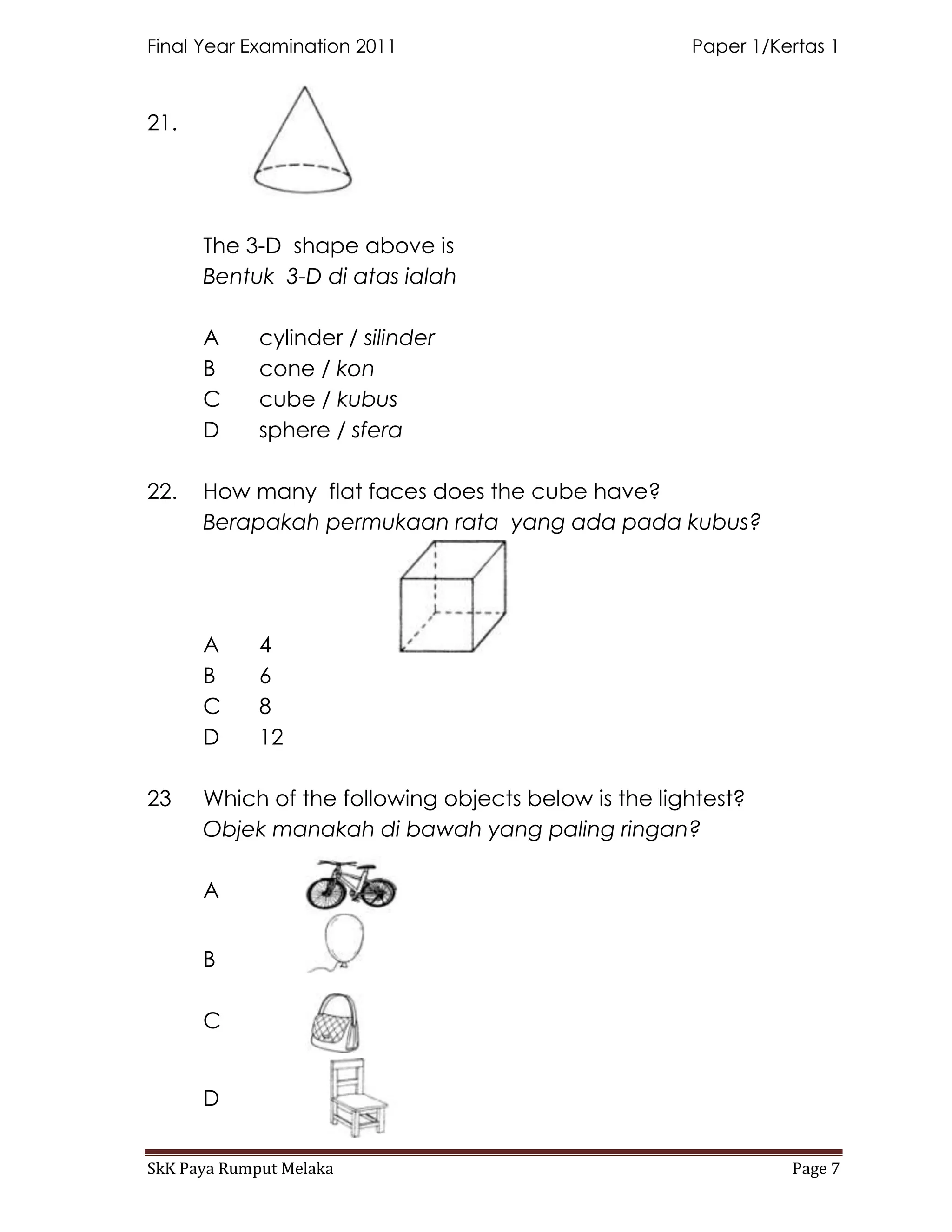 Final Year Examination 2011                          Paper 1/Kertas 1



21.




      The 3-D shape above is
      Bentuk 3-D di atas ialah

      A      cylinder / silinder
      B      cone / kon
      C      cube / kubus
      D      sphere / sfera

22.   How many flat faces does the cube have?
      Berapakah permukaan rata yang ada pada kubus?




      A      4
      B      6
      C      8
      D      12

23    Which of the following objects below is the lightest?
      Objek manakah di bawah yang paling ringan?

      A


      B

      C


      D


SkK Paya Rumput Melaka                                         Page 7
 