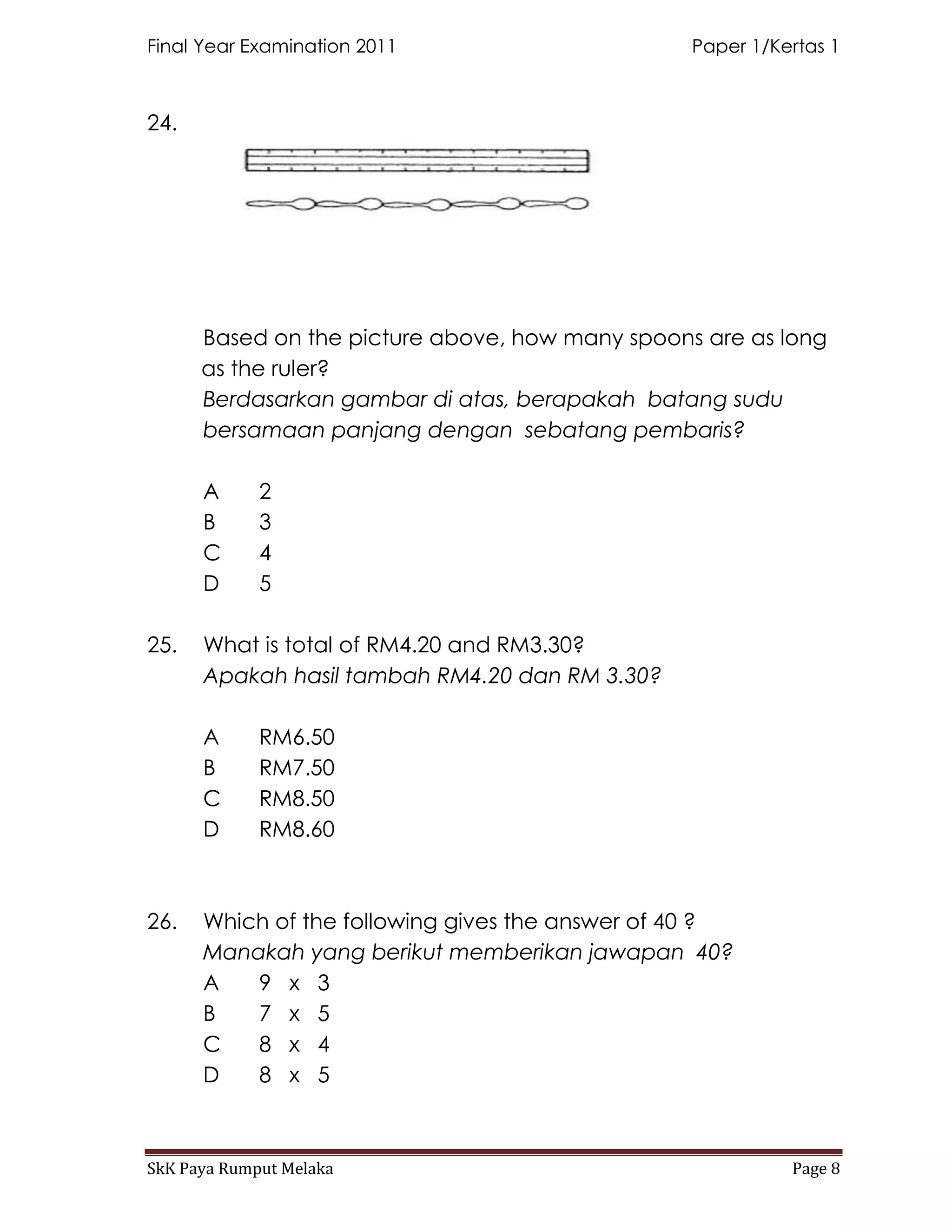 Final Year Examination 2011                      Paper 1/Kertas 1



24.




      Based on the picture above, how many spoons are as long
      as the ruler?
      Berdasarkan gambar di atas, berapakah batang sudu
      bersamaan panjang dengan sebatang pembaris?

      A      2
      B      3
      C      4
      D      5

25.   What is total of RM4.20 and RM3.30?
      Apakah hasil tambah RM4.20 dan RM 3.30?

      A      RM6.50
      B      RM7.50
      C      RM8.50
      D      RM8.60



26.   Which of the following gives the answer of 40 ?
      Manakah yang berikut memberikan jawapan 40?
      A   9 x 3
      B   7 x 5
      C   8 x 4
      D   8 x 5



SkK Paya Rumput Melaka                                     Page 8
 