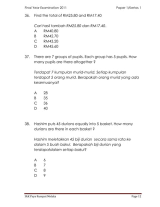Final Year Examination 2011                         Paper 1/Kertas 1

36.   Find the total of RM25.80 and RM17.40

      Cari hasil tambah RM25.80 dan RM17.40.
      A    RM40.80
      B    RM42.70
      C    RM43.20
      D    RM45.60

37.   There are 7 groups of pupils. Each group has 5 pupils. How
      many pupils are there altogether ?

      Terdapat 7 kumpulan murid-murid. Setiap kumpulan
      terdapat 5 orang murid. Berapakah orang murid yang ada
      kesemuanya?

      A      28
      B      35
      C      36
      D      40



38.   Hashim puts 45 durians equally into 5 basket. How many
      durians are there in each basket ?

      Hashim meletakkan 45 biji durian secara sama rata ke
      dalam 5 buah bakul. Berapakah biji durian yang
      terdapatdalam setiap bakul?

      A      6
      B      7
      C      8
      D      9




SkK Paya Rumput Melaka                                       Page 12
 