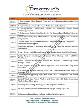 IEEE 2015-2016 PROJECT CAPTION –JAVA
73/5,3rd Floor,Sri Kamatchi Complex
Opp.City Hospital (Near Lakshmi Complex)
Trichy- 620018, Contact No: 7200021403/04
Sl.No PROJECT CAPTION
DTSJV1
A Decentralized Cloud Firewall Framework with Resources Provisioning Cost
Optimization
DTSJV2 A Hybrid Cloud Approach for Secure Authorized Deduplication
DTSJV3
A Privacy-Aware Authentication Scheme for Distributed Mobile Cloud
Computing Services
DTSJV4 A Scalable and Reliable Matching Service for Content-Based Publish/Subscribe
Systems
DTSJV5
Circuit Ciphertext-policy Attribute-based Hybrid Encryption with Verifiable
Delegation in
Cloud Computing
DTSJV6
Control Cloud Data Access Privilege and Anonymity With Fully Anonymous
Attribute-Based Encryption
DTSJV7
Innovative Schemes for Resource Allocation in the Cloud for Media Streaming
Applications
DTSJV8 Privacy-Preserving Public Auditing for Regenerating-Code-Based Cloud Storage
DTSJV9
Public Integrity Auditing for Dynamic Data Sharing with Multi-User
Modification
DTSJV10
Service Operator-Aware Trust Scheme for Resource Matchmaking across
Multiple Clouds
DTSJV11
Public Integrity Auditing for Shared Dynamic Cloud Data with Group User
Revocation
DTSJV12
A Scalable and Reliable Matching Service for Content-Based Publish/Subscribe
Systems
DTSJV13
CloudArmor: Supporting Reputation-based Trust Management for Cloud
Services
DTSJV14
Control Cloud Data Access Privilege and Anonymity with Fully Anonymous
Attribute-Based Encryption
DTSJV15 Enabling Cloud Storage Auditing With Key-Exposure Resistance
DTSJV16
An Iterative MapReduce Based Frequent Subgraph Mining Algorithm
DTSJV17 Collaborative Fuzzy Clustering From Multiple Weighted Views
 