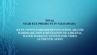 FINAL
YEAR ECE PROJECTS IN VIJAYAWADA.
HTTP://WWW.EMBEDDEDINNOVATIONLAB.COM
HARDWARE IMPLEMENTATION OF A DIGITAL
WATER MARKING SYSTEM FOR VIDEO
AUTHENTICATION
 