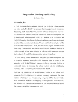 1
Integrated vs. NonIntegrated vs. NonIntegrated vs. NonIntegrated vs. Non----Integrated RailwayIntegrated RailwayIntegrated RailwayIntegrated Railway
By Anthony Hsiao
1111 IntroIntroIntroIntroductionductionductionduction
In 1943, the British Railways Board claimed, that the British railway was the
best in the world. The British were amongst the railway pioneers; it transformed
the country, made most of London possible, enforced standard time and was a
vital motor of the industrial revolution. The British were also amongst the first
to privatise their railways again in 1994/5 as a response to an EU directive (EU
91/440/EG) pushing liberalisation in the railway industry, and were certainly the
fastest and the most extreme in Europe. While it is difficult to verify the validity
of the British Railways Board’s claim, it is unlikely that anyone would make this
claim today. Commentators describe the privatisation of the British Railways as
a prime example of how not to privatize an industry, and it has served as a case
study and anti-role-model for other countries, such as Switzerland.
The Swiss railway, on the other hand, is nowadays said to be amongst the best
in the world. Although Switzerland is not a member state of the EU, it also
responded to EU 91/44/EG (since it makes sense for the country at the heart of
continental Europe to integrate the railway system with its neighbouring
countries), but in a completely different manner to the UK.
While the UK completely split up its industry, leaving it with rolling stock
companies (ROSCOs) that own the trains, a monopoly track owner that owns
most the infrastructure and train operating companies (TOCs) that operate the
trains leased from the ROSCOs and paying a subscription fee to use the tracks
and infrastructure, Switzerland maintained a fully integrated railway system,
that manages everything from under one roof.
 