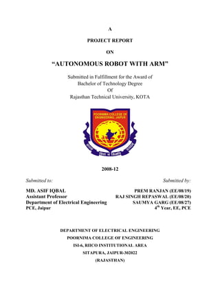 A

                           PROJECT REPORT

                                    ON

              “AUTONOMOUS ROBOT WITH ARM”
                  Submitted in Fulfillment for the Award of
                      Bachelor of Technology Degree
                                      Of
                   Rajasthan Technical University, KOTA




                                  2008-12

Submitted to:                                                  Submitted by:

MD. ASIF IQBAL                                     PREM RANJAN (EE/08/19)
Assistant Professor                        RAJ SINGH REPASWAL (EE/08/20)
Department of Electrical Engineering              SAUMYA GARG (EE/08/27)
PCE, Jaipur                                               4th Year, EE, PCE



                DEPARTMENT OF ELECTRICAL ENGINEERING
                  POORNIMA COLLEGE OF ENGINEERING
                     ISI-6, RIICO INSTITUTIONAL AREA
                         SITAPURA, JAIPUR-302022
                               (RAJASTHAN)
 