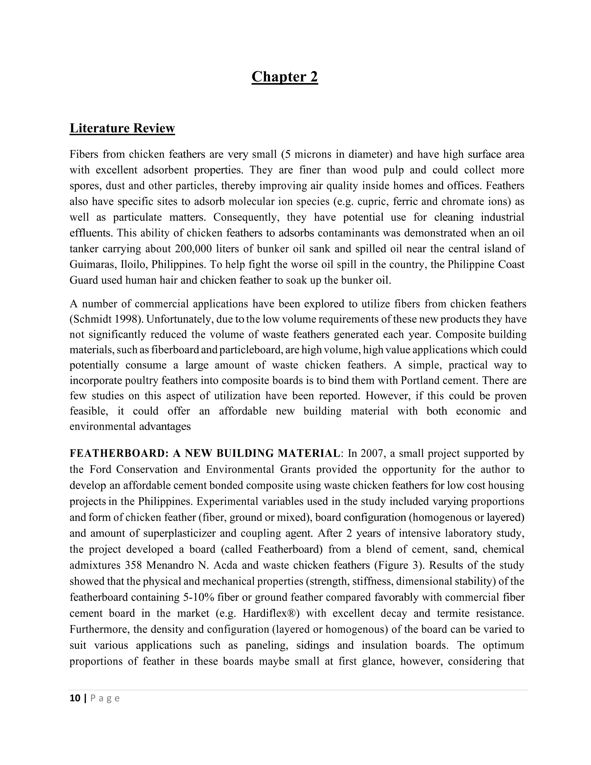 10 | P a g e
Chapter 2
Literature Review
Fibers from chicken feathers are very small (5 microns in diameter) and have high surface area
with excellent adsorbent properties. They are finer than wood pulp and could collect more
spores, dust and other particles, thereby improving air quality inside homes and offices. Feathers
also have specific sites to adsorb molecular ion species (e.g. cupric, ferric and chromate ions) as
well as particulate matters. Consequently, they have potential use for cleaning industrial
effluents. This ability of chicken feathers to adsorbs contaminants was demonstrated when an oil
tanker carrying about 200,000 liters of bunker oil sank and spilled oil near the central island of
Guimaras, Iloilo, Philippines. To help fight the worse oil spill in the country, the Philippine Coast
Guard used human hair and chicken feather to soak up the bunker oil.
A number of commercial applications have been explored to utilize fibers from chicken feathers
(Schmidt 1998). Unfortunately, due tothe low volume requirements of these new products they have
not significantly reduced the volume of waste feathers generated each year. Composite building
materials, such as fiberboard andparticleboard, are high volume, high value applications which could
potentially consume a large amount of waste chicken feathers. A simple, practical way to
incorporate poultry feathers into composite boards is to bind them with Portland cement. There are
few studies on this aspect of utilization have been reported. However, if this could be proven
feasible, it could offer an affordable new building material with both economic and
environmental advantages
FEATHERBOARD: A NEW BUILDING MATERIAL: In 2007, a small project supported by
the Ford Conservation and Environmental Grants provided the opportunity for the author to
develop an affordable cement bonded composite using waste chicken feathers for low cost housing
projects in the Philippines. Experimental variables used in the study included varying proportions
and form of chicken feather (fiber, ground or mixed), board configuration (homogenous or layered)
and amount of superplasticizer and coupling agent. After 2 years of intensive laboratory study,
the project developed a board (called Featherboard) from a blend of cement, sand, chemical
admixtures 358 Menandro N. Acda and waste chicken feathers (Figure 3). Results of the study
showed that the physical and mechanical properties (strength, stiffness, dimensional stability) of the
featherboard containing 5-10% fiber or ground feather compared favorably with commercial fiber
cement board in the market (e.g. Hardiflex®) with excellent decay and termite resistance.
Furthermore, the density and configuration (layered or homogenous) of the board can be varied to
suit various applications such as paneling, sidings and insulation boards. The optimum
proportions of feather in these boards maybe small at first glance, however, considering that
 